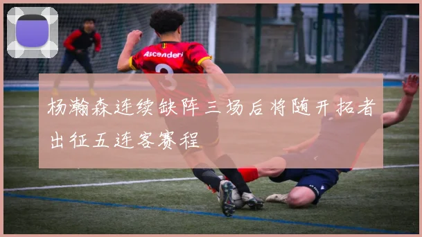 杨瀚森连续缺阵三场后将随开拓者出征五连客赛程