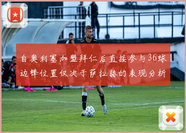 自奥利塞加盟拜仁后直接参与36球边锋位置仅次于萨拉赫的表现分析