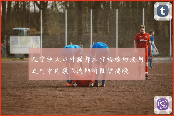辽宁铁人与外援邦本宜裕续约谈判进行中内援人选即将陆续揭晓