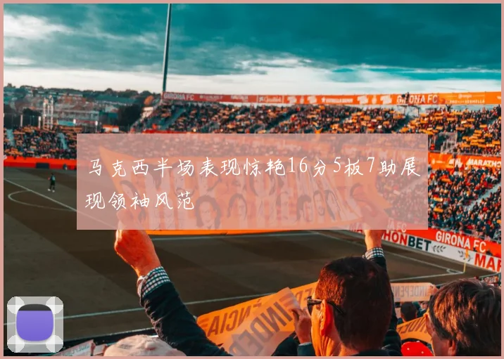 马克西半场表现惊艳16分5板7助展现领袖风范