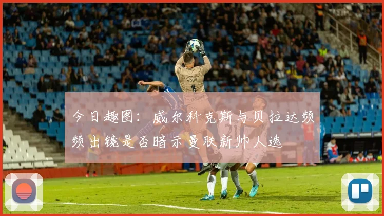 今日趣图：威尔科克斯与贝拉达频频出镜是否暗示曼联新帅人选