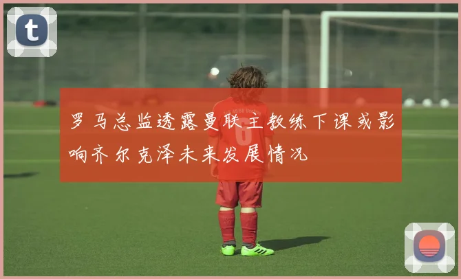 罗马总监透露曼联主教练下课或影响齐尔克泽未来发展情况