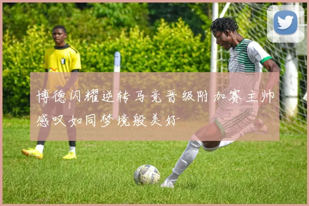 博德闪耀逆转马竞晋级附加赛主帅感叹如同梦境般美好