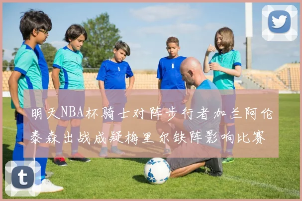 明天NBA杯骑士对阵步行者加兰阿伦泰森出战成疑梅里尔缺阵影响比赛走势
