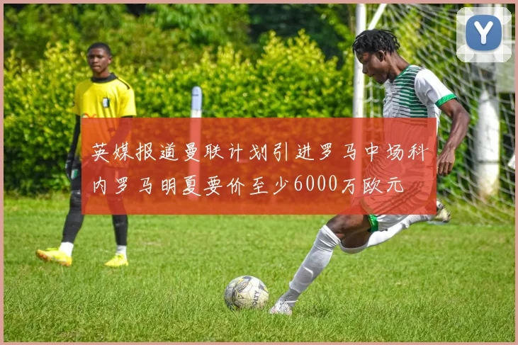 英媒报道曼联计划引进罗马中场科内罗马明夏要价至少6000万欧元
