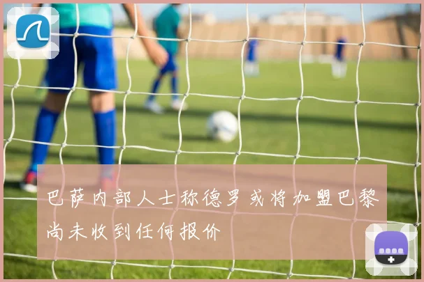 巴萨内部人士称德罗或将加盟巴黎尚未收到任何报价