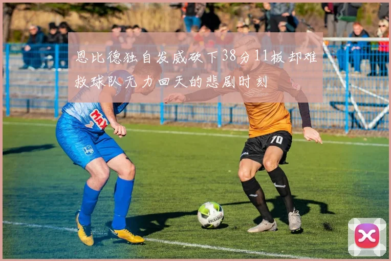 恩比德独自发威砍下38分11板却难救球队无力回天的悲剧时刻