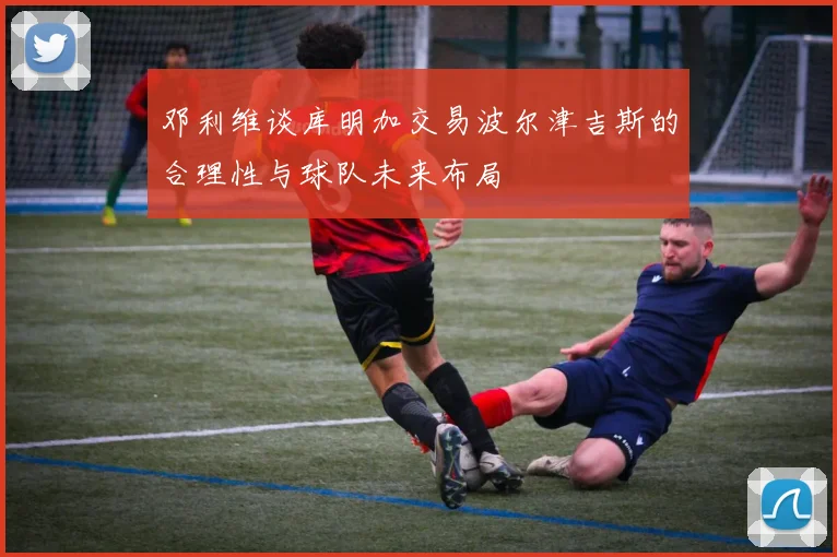 邓利维谈库明加交易波尔津吉斯的合理性与球队未来布局