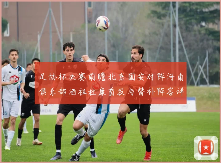 足协杯决赛前瞻北京国安对阵河南俱乐部酒祖杜康首发与替补阵容详解
