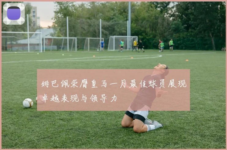 姆巴佩荣膺皇马一月最佳球员展现卓越表现与领导力