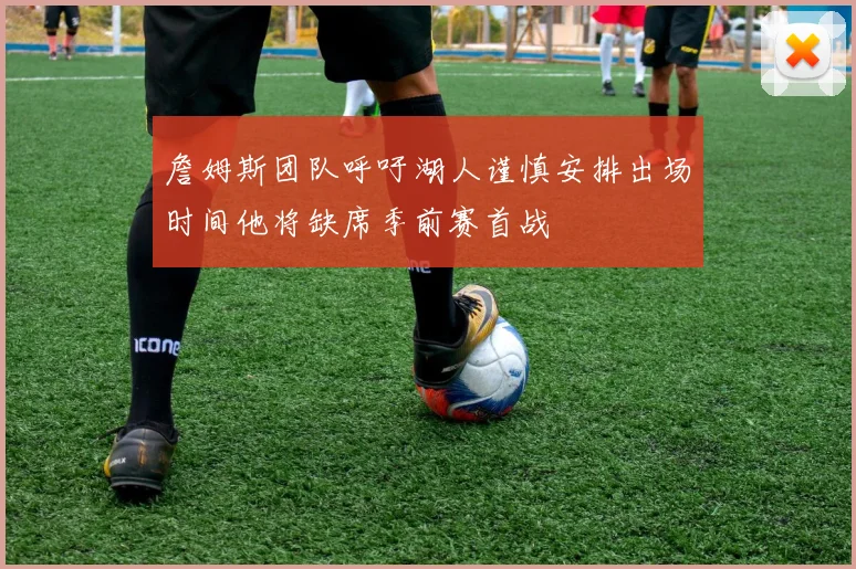 詹姆斯团队呼吁湖人谨慎安排出场时间他将缺席季前赛首战