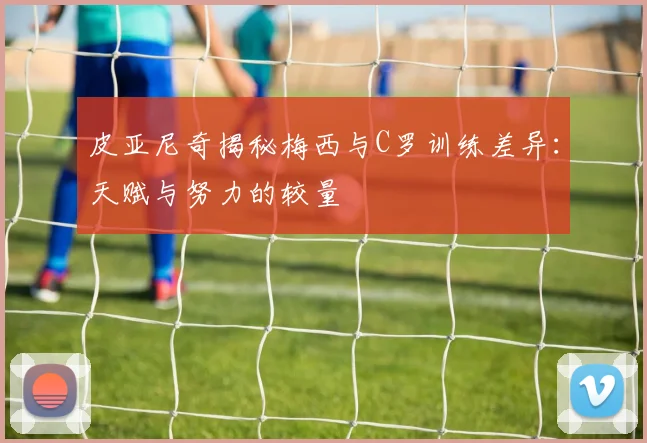 皮亚尼奇揭秘梅西与C罗训练差异：天赋与努力的较量