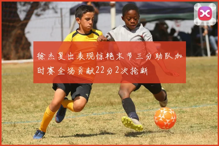 徐杰复出表现惊艳末节三分助队加时赛全场贡献22分2次抢断
