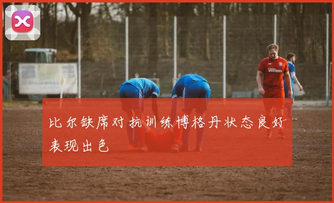 比尔缺席对抗训练博格丹状态良好表现出色