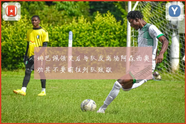 姆巴佩领奖后与队友离场阿森西奥劝其不要前往列队致敬