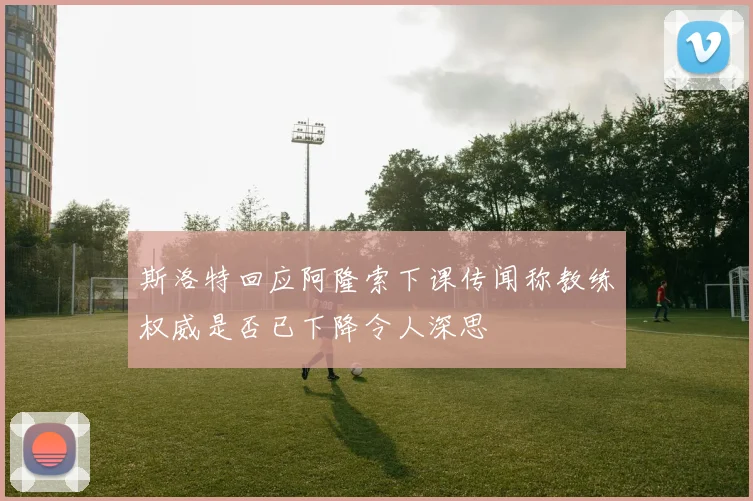 斯洛特回应阿隆索下课传闻称教练权威是否已下降令人深思