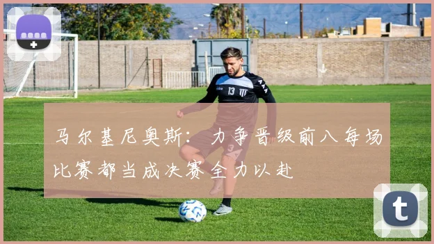 马尔基尼奥斯：力争晋级前八每场比赛都当成决赛全力以赴