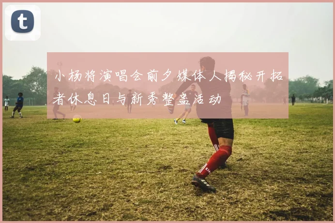 小杨将演唱会前夕媒体人揭秘开拓者休息日与新秀整蛊活动