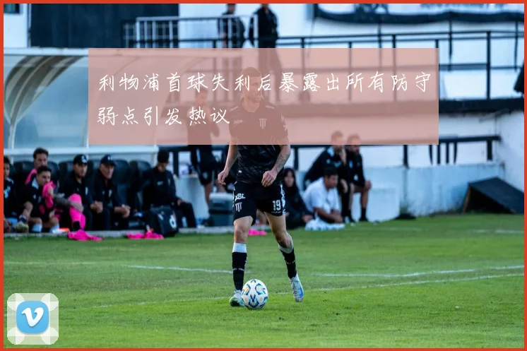 利物浦首球失利后暴露出所有防守弱点引发热议
