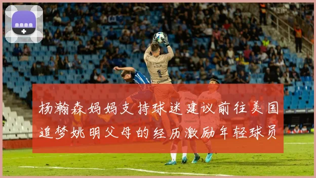 杨瀚森妈妈支持球迷建议前往美国追梦姚明父母的经历激励年轻球员