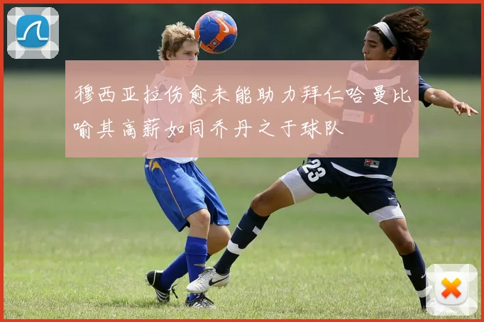 穆西亚拉伤愈未能助力拜仁哈曼比喻其高薪如同乔丹之于球队