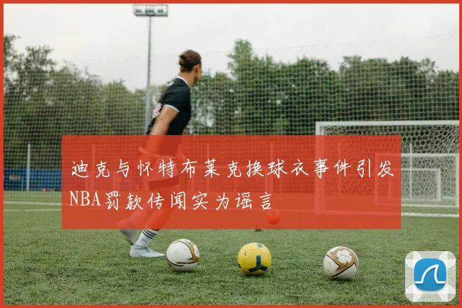 迪克与怀特布莱克换球衣事件引发NBA罚款传闻实为谣言