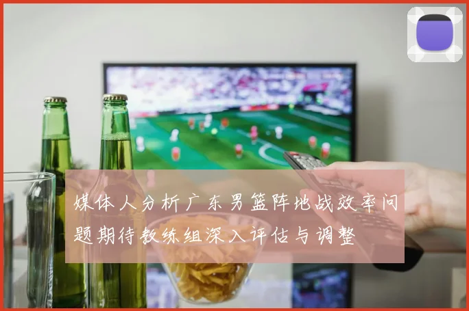 媒体人分析广东男篮阵地战效率问题期待教练组深入评估与调整
