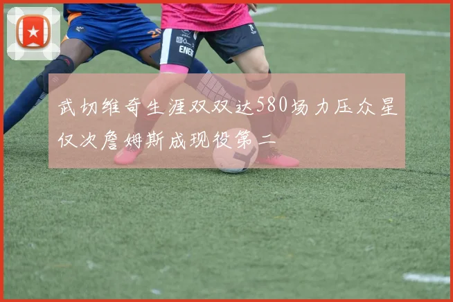 武切维奇生涯双双达580场力压众星仅次詹姆斯成现役第二