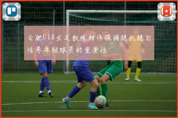 合肥U18女足教练郑伟强调稳扎稳打培养年轻球员的重要性