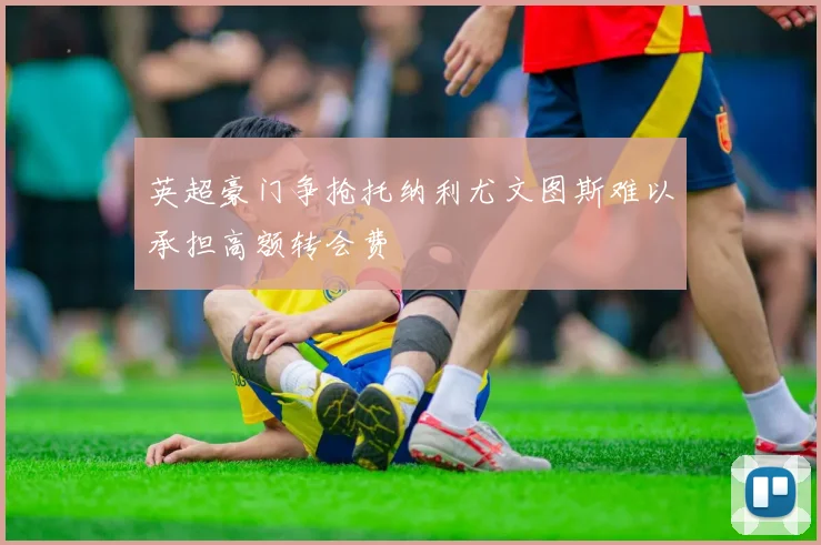 英超豪门争抢托纳利尤文图斯难以承担高额转会费