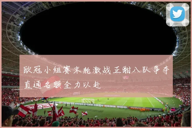 欧冠小组赛末轮激战正酣八队争夺直通名额全力以赴