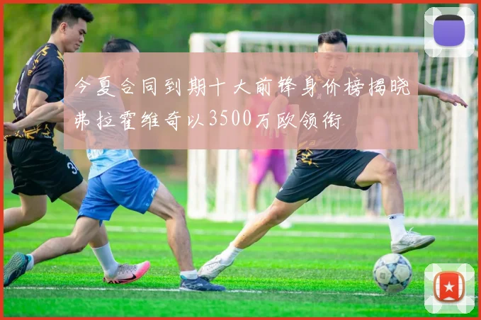 今夏合同到期十大前锋身价榜揭晓弗拉霍维奇以3500万欧领衔