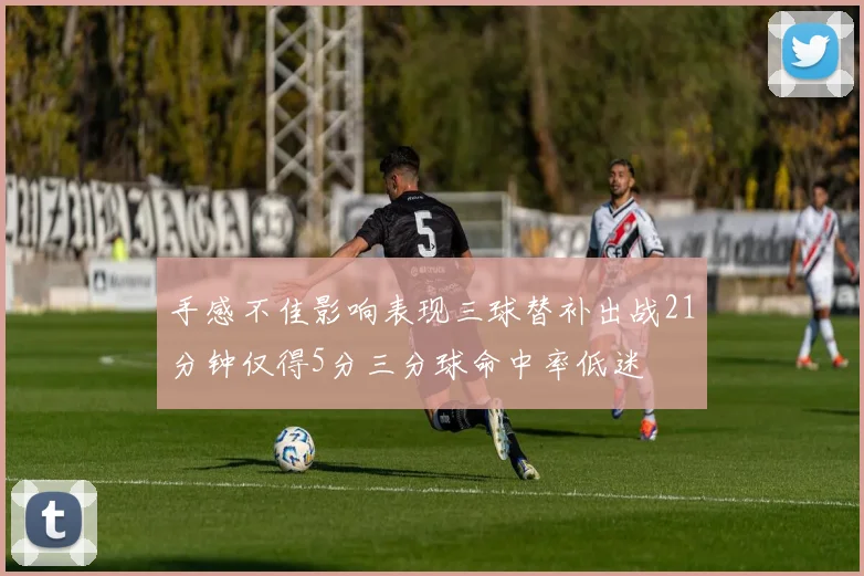 手感不佳影响表现三球替补出战21分钟仅得5分三分球命中率低迷