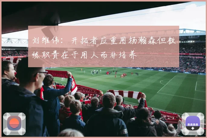 刘维伟：开拓者应重用杨瀚森但教练职责在于用人而非培养