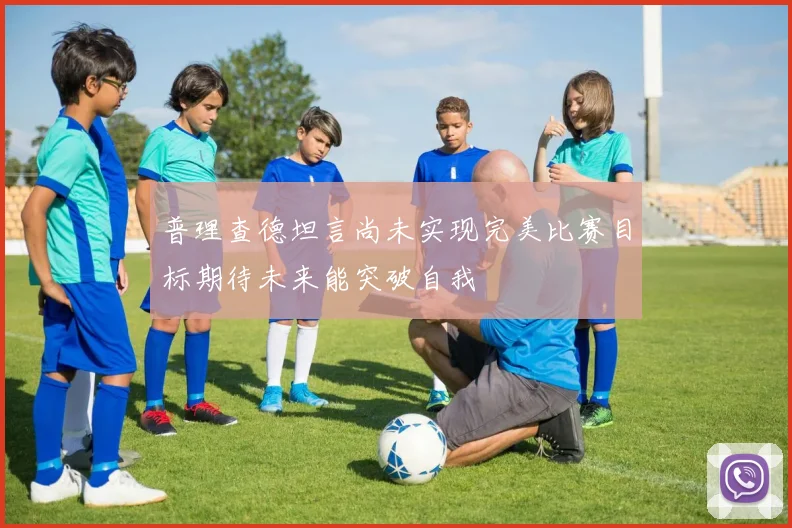 普理查德坦言尚未实现完美比赛目标期待未来能突破自我