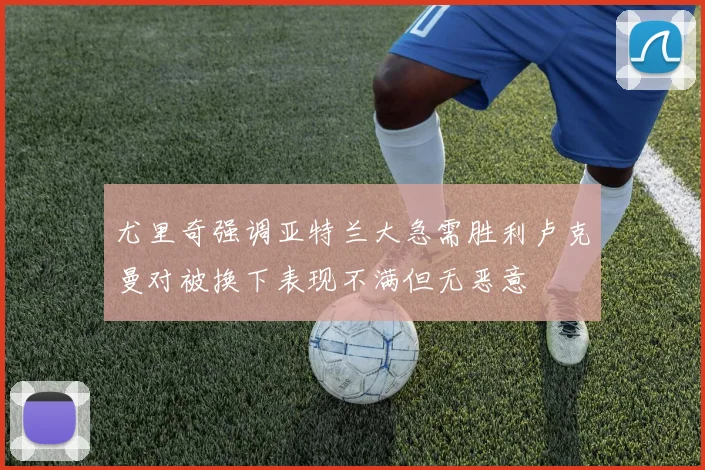 尤里奇强调亚特兰大急需胜利卢克曼对被换下表现不满但无恶意