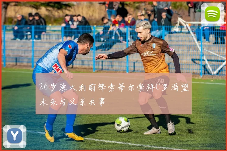 26岁意大利前锋索蒂尔崇拜C罗渴望未来与父亲共事
