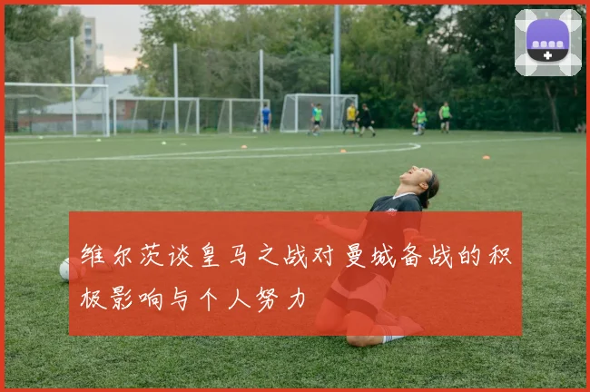 维尔茨谈皇马之战对曼城备战的积极影响与个人努力